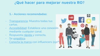 ¿Qué hacer para mejorar nuestra RO?
1.- Acciones recomendadas:
- Transparencia: Muestra todas tus
cartas.
- Accesibilidad: Establece una conexión
mediante cualquier canal.
- Respuesta rápida y correcta.
- Se empático
- Conecta la marca con influencers (ojo*)
 