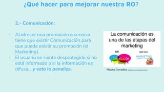 ¿Qué hacer para mejorar nuestra RO?
2.- Comunicación:
- Al ofrecer una promoción o servicio
tiene que existir Comunicación para
que pueda existir su promoción (el
Marketing).
- El usuario se siente desprotegido si no
está informado o si la información es
difusa... y esto lo penaliza. Nieves González Biblioteca Universidad de Sevilla
 