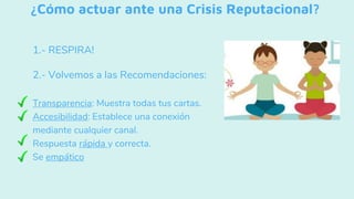 ¿Cómo actuar ante una Crisis Reputacional?
1.- RESPIRA!
2.- Volvemos a las Recomendaciones:
- Transparencia: Muestra todas tus cartas.
- Accesibilidad: Establece una conexión
mediante cualquier canal.
- Respuesta rápida y correcta.
- Se empático
 