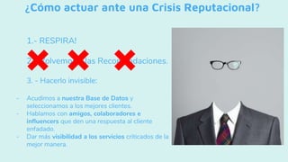 ¿Cómo actuar ante una Crisis Reputacional?
1.- RESPIRA!
2.- Volvemos a las Recomendaciones.
3. - Hacerlo invisible:
- Acudimos a nuestra Base de Datos y
seleccionamos a los mejores clientes.
- Hablamos con amigos, colaboradores e
influencers que den una respuesta al cliente
enfadado.
- Dar más visibilidad a los servicios criticados de la
mejor manera.
 
