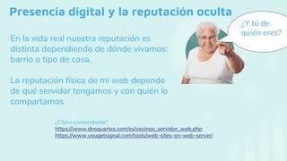 Presencia digital y la reputación oculta
En la vida real nuestra reputación es
distinta dependiendo de dónde vivamos:
barrio o tipo de casa.
La reputación física de mi web depende
de qué servidor tengamos y con quién lo
compartamos
¿Y tú de
quién eres?
¿Cómo comprobarlo?
https://www.dnsqueries.com/es/vecinos_servidor_web.php
https://www.yougetsignal.com/tools/web-sites-on-web-server/
 