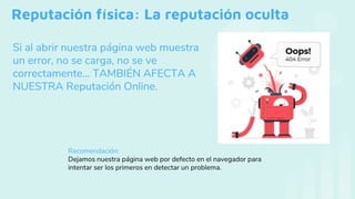 Reputación física: La reputación oculta
Si al abrir nuestra página web muestra
un error, no se carga, no se ve
correctamente… TAMBIÉN AFECTA A
NUESTRA Reputación Online.
Recomendación:
Dejamos nuestra página web por defecto en el navegador para
intentar ser los primeros en detectar un problema.
 