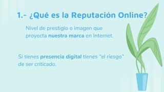 1.- ¿Qué es la Reputación Online?
Nivel de prestigio o imagen que
proyecta nuestra marca en Internet.
Si tienes presencia digital tienes “el riesgo”
de ser criticado.
 