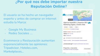 ¿Por qué nos debe importar nuestra
Reputación Online?
El usuario se ha hecho un navegador
experto y antes de comprar en Internet
estudia la Marca:
- Google My Business
- Redes Sociales ….
Ecommerce y Restauración aumentan
exponencialmente las opiniones:
Tripadvisor, Hoteles.com,
Marketplaces,..
 