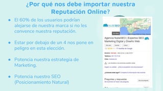 ¿Por qué nos debe importar nuestra
Reputación Online?
● El 60% de los usuarios podrían
alejarse de nuestra marca si no les
convence nuestra reputación.
● Estar por debajo de un 4 nos pone en
peligro en esta elección.
● Potencia nuestra estrategia de
Marketing.
● Potencia nuestro SEO
(Posicionamiento Natural)
 