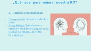¿Qué hacer para mejorar nuestra RO?
1.- Acciones recomendadas:
- Transparencia: Muestra todas tus
cartas.
- Accesibilidad: Establece una
conexión mediante cualquier canal.
- Respuesta rápida y correcta.
- Se empático
 