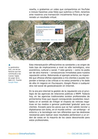 reseña, o grabamos un video que compartimos en YouTube
                    o incluso hacemos unas fotos que subimos a Flickr, tenemos
                    ante nosotros una transacción inicialmente física que ha ge-
                    nerado un resultado virtual.




                    Esta interactuación offline/online es constante y es origen de
La geolocaliza-     todo tipo de implicaciones a nivel no sólo tecnológico, sino
ción, uno de los    económico, cultural y social. Y esto genera – como no podía
factores que han
contribuido a las
                    ser de otra manera – consecuencias inmediatas para nuestra
nuevas ‘reglas      reputación online. Retomando el ejemplo anterior, es imposi-
de juego’ de la     ble que ofrezca ofertas especiales a mis clientes o pueda res-
Web 2.0 - Fuente:   ponder a tiempo a las críticas si no estoy presente y he dado
Google Maps
                    de alta mi negocio en Foursquare, Google Places o cualquier
                    otra red social de geolocalización en Internet.

                    En la era pre-internet la gestión de la reputación era el privi-
                    legio de las agencias de relaciones públicas o RRPP. Todavía
                    hoy, en las agencias tradicionales existen profesionales de
                    primerísima línea que siguen consiguiendo excelentes resul-
                    tados en el sentido de mitigar el impacto de noticias nega-
                    tivas en los medios o generar publicidad ‘gratuita’ para sus
                    clientes. Excepto para los pocos que se han sabido reciclar y
                    digitalizarse con éxito, en el mundo online - sin embargo - el
                    entorno y la tecnología son tan diferentes que las destrezas
                    necesarias para replicar esos resultados pertenecen a un or-
                    den de cosas en la mayoría de los casos desconocido para
                    estos profesionales.




ReputaciónOnlineParaTod@s                                   Por: OSCAR DEL SANTO
 