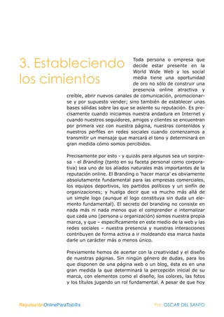 3. Estableciendo                                 Toda persona o empresa que
                                                 decide estar presente en la
                                                 World Wide Web y los social

los cimientos                                    media tiene una oportunidad
                                                 de oro no sólo de construir una
                                                 presencia online atractiva y
                   creíble, abrir nuevos canales de comunicación, promocionar-
                   se y por supuesto vender; sino también de establecer unas
                   bases sólidas sobre las que se asiente su reputación. Es pre-
                   cisamente cuando iniciamos nuestra andadura en Internet y
                   cuando nuestros seguidores, amigos y clientes se encuentran
                   por primera vez con nuestra página, nuestros contenidos y
                   nuestros perfiles en redes sociales cuando comenzamos a
                   transmitir un mensaje que marcará el tono y determinará en
                   gran medida cómo somos percibidos.

                   Precisamente por esto - y quizás para algunos sea un sorpre-
                   sa - el Branding (tanto en su faceta personal como corpora-
                   tiva) sea uno de los aliados naturales más importantes de la
                   reputación online. El Branding o ‘hacer marca’ es obviamente
                   absolutamente fundamental para las empresas comerciales,
                   los equipos deportivos, los partidos políticos y un sinfín de
                   organizaciones; y huelga decir que va mucho más allá de
                   un simple logo (aunque el logo constituya sin duda un ele-
                   mento fundamental). El secreto del branding no consiste en
                   nada más ni nada menos que el comprender e internalizar
                   que cada uno (persona u organización) somos nuestra propia
                   marca, y que – específicamente en este medio de la web y las
                   redes sociales – nuestra presencia y nuestras interacciones
                   contribuyen de forma activa a ir moldeando esa marca hasta
                   darle un carácter más o menos único.

                   Previamente hemos de acertar con la creatividad y el diseño
                   de nuestras páginas. Sin ningún género de dudas, para los
                   que disponen de una página web o un blog, ésta es en una
                   gran medida la que determinará la percepción inicial de su
                   marca, con elementos como el diseño, los colores, las fotos
                   y los títulos jugando un rol fundamental. A pesar de que hoy



ReputaciónOnlineParaTod@s                                Por: OSCAR DEL SANTO
 
