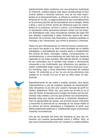 prácticamente todos contamos con una presencia multicanal
                   en Internet, nuestra página web sigue constituyendo el foco
                   central debido a diversos factores. Uno de los más impor-
                   tantes es el posicionamiento: si utilizas tu nombre o el de tu
                   empresa en la URL, tu página aparecerá casi invariablemente
                   en la primera posición de los buscadores como Google, Yahoo
                   o Bing y será el primer punto de referencia para los intere-
                   sados en tu producto, servicio o marca. Los profesionales de
                   la reputación online queremos siempre contar con los mejo-
                   res diseñadores web, esos innovadores artistas del siglo XXI
                   que destilan creatividad e ideas brillantes acerca de cómo
                   transmitir de la forma más fehaciente y atractiva posibles el
                   mensaje y las ‘vibraciones’ que emite la persona o empresa.

                   Todos los que interactuamos en internet somos nuestra pro-
                   pia marca nos guste o no, bien como resultado de un diseño
                   estratégico y premeditado por nuestra parte o simplemente
                   del cúmulo de fotos, mensajes, videos, conversaciones, re-
                   comendaciones y comunicaciones de todo tipo que hayamos
                   realizado en las redes sociales. Más allá del diseño, la calidad
                   de los contenidos (en el sentido más amplio y obviamente
                   incluyendo a los multimedia) que ofrecemos nos aportan o
                   restan credibilidad según vayan en la misma línea que nues-
                   tro branding, logo y otros elementos esenciales de nuestra
                   marca. ‘El contenido es el rey’ es uno de los aforismos más
                   usados en el mundo 2.0 con el que es difícil estar en des-
                   acuerdo.

                   Específicamente en las redes y medios sociales, otro factor
                   importantísimo y una de nuestras ‘tarjetas de presentación’
                   más relevantes no es otro sino nuestro mensaje de perfil en
                   Twitter, Slideshare, Flickr, etc. que junto con la foto (y en el
                   caso de Twitter el background o imagen de fondo) son los ele-
                   mentos más visibles y con los que primero nos encontramos.
                   Resulta triste que tantas personas y empresas desaprove-
                   chen la oportunidad de causar una primera buena impresión
                   y transmitir lo esencial de su mensaje en los social media al
                   no utilizar de forma estratégica e inteligente el perfil, que
                   afortunadamente podemos ir modificando según evolucionan
                   nuestras circunstancias.

                   Uno de los secretos del éxito del branding es que sea co-
                   herente con nuestra personalidad online y offline. Otro, el
                   que vaya evolucionando junto con nosotros y nuestro público




ReputaciónOnlineParaTod@s                                  Por: OSCAR DEL SANTO
 