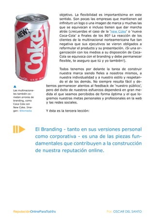 objetivo. La flexibilidad es importantísima en este
                                sentido. Son pocas las empresas que mantienen ad
                                infinitum un logo o una imagen de marca y muchas las
                                que se equivocan e incluso tienen que dar marcha
                                atrás (¿recuerdas el caso de la ‘new Coke’ o ‘nueva
                                Coca-Cola’ a finales de los 80? La reacción de los
                                clientes de la multinacional norteamericana fue tan
                                negativa que sus ejecutivos se vieron obligados a
                                reformular el producto y su presentación. ¡Si una or-
                                ganización con los medios a su disposición de Coca-
                                Cola se equivoca con el branding y debe permanecer
                                flexible, te aseguro que tú y yo también!).

                                 Todos tenemos por delante la tarea de construir
                                 nuestra marca siendo fieles a nosotros mismos, a
                                 nuestra individualidad y a nuestro estilo y respetan-
                                 do el de los demás. No siempre resulta fácil y de-
                        bemos permanecer atentos al feedback de ‘nuestro público’,
Las multinaciona-       pero del éxito de nuestros esfuerzos dependerá en gran me-
les también co-         dida el que seamos percibidos de forma óptima y el que lo-
meten errores de
                        gremos nuestras metas personales y profesionales en la web
branding, como
Coca Cola con
                        y las redes sociales.
New Coke. Ima-
gen: Wikimedia          Y ésta es la tercera lección:




                    El Branding - tanto en sus versiones personal
                    como corporativa - es una de las piezas fun-
                    damentales que contribuyen a la construcción
                    de nuestra reputación online.




ReputaciónOnlineParaTod@s                                      Por: OSCAR DEL SANTO
 
