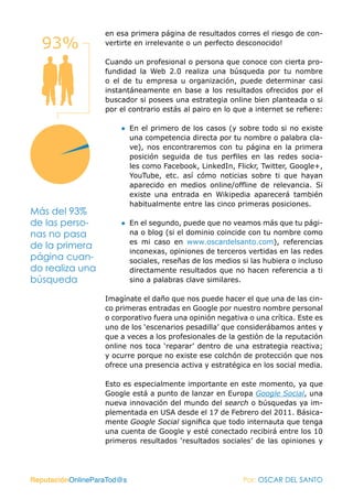 en esa primera página de resultados corres el riesgo de con-
  93%              vertirte en irrelevante o un perfecto desconocido!

                   Cuando un profesional o persona que conoce con cierta pro-
                   fundidad la Web 2.0 realiza una búsqueda por tu nombre
                   o el de tu empresa u organización, puede determinar casi
                   instantáneamente en base a los resultados ofrecidos por el
                   buscador si posees una estrategia online bien planteada o si
                   por el contrario estás al pairo en lo que a internet se refiere:

                       ● En el primero de los casos (y sobre todo si no existe
                         una competencia directa por tu nombre o palabra cla-
                         ve), nos encontraremos con tu página en la primera
                         posición seguida de tus perfiles en las redes socia-
                         les como Facebook, LinkedIn, Flickr, Twitter, Google+,
                         YouTube, etc. así cómo noticias sobre ti que hayan
                         aparecido en medios online/offline de relevancia. Si
                         existe una entrada en Wikipedia aparecerá también
                         habitualmente entre las cinco primeras posiciones.
Más del 93%
de las perso-          ● En el segundo, puede que no veamos más que tu pági-
nas no pasa              na o blog (si el dominio coincide con tu nombre como
                         es mi caso en www.oscardelsanto.com), referencias
de la primera
                         inconexas, opiniones de terceros vertidas en las redes
página cuan-             sociales, reseñas de los medios si las hubiera o incluso
do realiza una           directamente resultados que no hacen referencia a ti
búsqueda                 sino a palabras clave similares.

                   Imagínate el daño que nos puede hacer el que una de las cin-
                   co primeras entradas en Google por nuestro nombre personal
                   o corporativo fuera una opinión negativa o una crítica. Este es
                   uno de los ‘escenarios pesadilla’ que considerábamos antes y
                   que a veces a los profesionales de la gestión de la reputación
                   online nos toca ‘reparar’ dentro de una estrategia reactiva;
                   y ocurre porque no existe ese colchón de protección que nos
                   ofrece una presencia activa y estratégica en los social media.

                   Esto es especialmente importante en este momento, ya que
                   Google está a punto de lanzar en Europa Google Social, una
                   nueva innovación del mundo del search o búsquedas ya im-
                   plementada en USA desde el 17 de Febrero del 2011. Básica-
                   mente Google Social significa que todo internauta que tenga
                   una cuenta de Google y esté conectado recibirá entre los 10
                   primeros resultados ‘resultados sociales’ de las opiniones y




ReputaciónOnlineParaTod@s                                  Por: OSCAR DEL SANTO
 