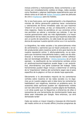 incluso anónima y maliciosamente. Estos comentarios y opi-
                   niones son inmediatamente visibles en blogs, redes sociales
                   como Facebook y páginas habilitadas especialmente para tal
                   efecto como es el caso de Rotten Tomatoes para las películas
                   de cine o TripAdvisor para los hoteles.

                   Por si eso fuera poco, con la geolocalización y los dispositivos
                   móviles de última generación podemos hacer comentarios
                   y valoraciones de forma inmediata cada vez que hacemos
                   ‘check-in’ en una tienda, un bar, un restaurante y otros mu-
                   chos negocios. Hasta los periódicos en sus versiones online
                   nos permiten ya valorar y comentar sus noticias. Y con las
                   nuevas generaciones cada vez más digitalizadas y la mayor
                   implantación de las redes (no parece que hayamos alcanzado
                   aún un punto de saturación), no cabe duda de que esta ten-
                   dencia de expresar nuestra opinión online va a ir en aumento.

                   La blogosfera, las redes sociales y los potencialmente miles
                   de comentarios y opiniones que se hayan producido y se es-
                   tén produciendo sobre nosotros serán el otro gran baremo de
                   nuestra reputación online. Y, afortunadamente, no es nece-
                   sario que revisemos manualmente todos y cada uno de ellos.
                   Gracias a herramientas de monitorización online sofistica-
                   das con tecnología semántica - Online Semantics es un buen
                   ejemplo - la clasificación de los comentarios vertidos online
                   en positivos/neutros/negativos puede llegar a ser automá-
                   tica, ahorrándonos una parte sustancial del trabajo. Estas
                   herramientas pueden llegar incluso a determinar el ranking
                   de la ‘importancia’ relativa del comentario según sea el peso
                   específico de la página o el foro en donde haya aparecido.

                   Obviamente si la abrumadora mayoría de los comentarios
                   vertidos sobre nosotros en las redes sociales (¡y no diga-
                   mos ya en nuestra página web si ésta tiene los comentarios
                   habilitados!) son negativos, tenemos un problema serio. En
                   ocasiones estas opiniones pueden ser rápidamente visibles
                   con tan sólo echar una ojeada a nuestra página de Facebook,
                   y en otras puede que no lleguemos a enterarnos de ellas si
                   carecemos de una herramienta de monitorización hasta que
                   éstas sean indexadas por Google. Para entonces, ¡ya será
                   demasiado tarde!

                   Cada vez existe un mayor impacto y trasvase de información
                   del medio online en el mundo offline (muchos programas de




ReputaciónOnlineParaTod@s                                  Por: OSCAR DEL SANTO
 