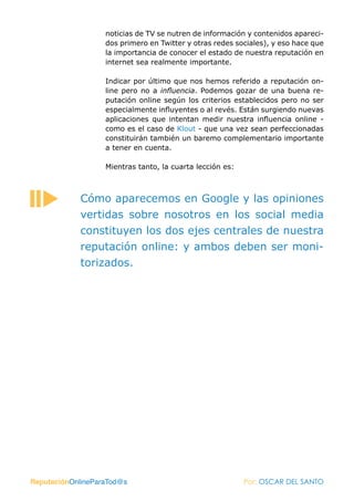noticias de TV se nutren de información y contenidos apareci-
                   dos primero en Twitter y otras redes sociales), y eso hace que
                   la importancia de conocer el estado de nuestra reputación en
                   internet sea realmente importante.

                   Indicar por último que nos hemos referido a reputación on-
                   line pero no a influencia. Podemos gozar de una buena re-
                   putación online según los criterios establecidos pero no ser
                   especialmente influyentes o al revés. Están surgiendo nuevas
                   aplicaciones que intentan medir nuestra influencia online -
                   como es el caso de Klout - que una vez sean perfeccionadas
                   constituirán también un baremo complementario importante
                   a tener en cuenta.

                   Mientras tanto, la cuarta lección es:



            Cómo aparecemos en Google y las opiniones
            vertidas sobre nosotros en los social media
            constituyen los dos ejes centrales de nuestra
            reputación online: y ambos deben ser moni-
            torizados.




ReputaciónOnlineParaTod@s                                  Por: OSCAR DEL SANTO
 