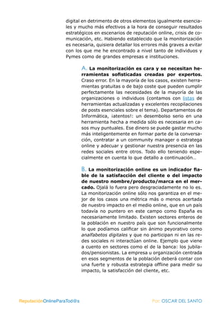digital en detrimento de otros elementos igualmente esencia-
                   les y mucho más efectivos a la hora de conseguir resultados
                   estratégicos en escenarios de reputación online, crisis de co-
                   municación, etc. Habiendo establecido que la monitorización
                   es necesaria, quisiera detallar los errores más graves a evitar
                   con los que me he encontrado a nivel tanto de individuos y
                   Pymes como de grandes empresas e instituciones.

                            A.  La monitorización es cara y se necesitan he-
                            rramientas sofisticadas creadas por expertos.
                            Craso error. En la mayoría de los casos, existen herra-
                            mientas gratuitas o de bajo coste que pueden cumplir
                            perfectamente las necesidades de la mayoría de las
                            organizaciones o individuos (contamos con listas de
                            herramientas actualizadas y excelentes recopilaciones
                            de posts esenciales sobre el tema). Departamentos de
                            Informática, ¡atentos!: un desembolso serio en una
                            herramienta hecha a medida sólo es necesaria en ca-
                            sos muy puntuales. Ese dinero se puede gastar mucho
                            más inteligentemente en formar parte de la conversa-
                            ción, contratar a un community manager o estratega
                            online y adecuar y gestionar nuestra presencia en las
                            redes sociales entre otros. Todo ello teniendo espe-
                            cialmente en cuenta lo que detallo a continuación…

                            B. La monitorización online es un indicador fia-
                            ble de la satisfacción del cliente o del impacto
                            de nuestro nombre/producto/marca en el mer-
                            cado. Ojalá lo fuera pero desgraciadamente no lo es.
                            La monitorización online sólo nos garantiza en el me-
                            jor de los casos una métrica más o menos acertada
                            de nuestro impacto en el medio online, que en un país
                            todavía no puntero en este campo como España es
                            necesariamente limitado. Existen sectores enteros de
                            la población en nuestro país que son funcionalmente
                            lo que podíamos calificar sin ánimo peyorativo como
                            analfabetos digitales y que no participan ni en las re-
                            des sociales ni interactúan online. Ejemplo que viene
                            a cuento en sectores como el de la banca: los jubila-
                            dos/pensionistas. La empresa u organización centrada
                            en esos segmentos de la población deberá contar con
                            una fuerte y robusta estrategia offline para medir su
                            impacto, la satisfacción del cliente, etc.




ReputaciónOnlineParaTod@s                                   Por: OSCAR DEL SANTO
 