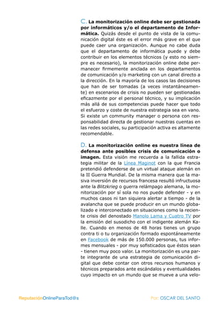 C. La monitorización online debe ser gestionada
                            por informáticos y/o el departamento de Infor-
                            mática. Quizás desde el punto de vista de la comu-
                            nicación digital éste es el error más grave en el que
                            puede caer una organización. Aunque no cabe duda
                            que el departamento de informática puede y debe
                            contribuir en los elementos técnicos (y esto no siem-
                            pre es necesario), la monitorización online debe per-
                            manecer firmemente anclada en los departamentos
                            de comunicación y/o marketing con un canal directo a
                            la dirección. En la mayoría de los casos las decisiones
                            que han de ser tomadas (a veces instantáneamen-
                            te) en escenarios de crisis no pueden ser gestionadas
                            eficazmente por el personal técnico, y su implicación
                            más allá de sus competencias puede hacer que todo
                            el esfuerzo y coste de nuestra estrategia sea en vano.
                            Si existe un community manager o persona con res-
                            ponsabilidad directa de gestionar nuestras cuentas en
                            las redes sociales, su participación activa es altamente
                            recomendable.

                            D.   La monitorización online es nuestra línea de
                            defensa ante posibles crisis de comunicación o
                            imagen. Esta visión me recuerda a la fallida estra-
                            tegia militar de la Línea Maginot con la que Francia
                            pretendió defenderse de un virtual ataque alemán en
                            la II Guerra Mundial. De la misma manera que la ma-
                            siva inversión de recursos francesa resultó infructuosa
                            ante la Blitzkrieg o guerra relámpago alemana, la mo-
                            nitorización por sí sola no nos puede defender - y en
                            muchos casos ni tan siquiera alertar a tiempo - de la
                            avalancha que se puede producir en un mundo globa-
                            lizado e interconectado en situaciones como la recien-
                            te crisis del denostado Manolo Lama y Cuatro TV por
                            la emisión del susodicho con el indigente alemán Ka-
                            lle. Cuando en menos de 48 horas tienes un grupo
                            contra ti o tu organización formado espontáneamente
                            en Facebook de más de 150.000 personas, tus infor-
                            mes mensuales - por muy sofisticados que éstos sean
                            - tienen muy poco valor. La monitorización es una par-
                            te integrante de una estrategia de comunicación di-
                            gital que debe contar con otros recursos humanos y
                            técnicos preparados ante escándalos y eventualidades
                            cuyo impacto en un mundo que se mueve a una velo-




ReputaciónOnlineParaTod@s                                   Por: OSCAR DEL SANTO
 