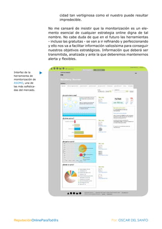 cidad tan vertiginosa como el nuestro puede resultar
                            impredecible.

                     No me cansaré de insistir que la monitorización es un ele-
                     mento esencial de cualquier estrategia online digna de tal
                     nombre. No cabe duda de que en el futuro las herramientas
                     - incluso las gratuitas - se van a ir refinando y perfeccionando
                     y ello nos va a facilitar información valiosísima para conseguir
                     nuestros objetivos estratégicos. Información que deberá ser
                     transmitida, analizada y ante la que deberemos mantenernos
                     alerta y flexibles.



Interfaz de la
herramienta de
monitorización de
ASOMO, una de
las más sofistica-
das del mercado.




ReputaciónOnlineParaTod@s                                    Por: OSCAR DEL SANTO
 