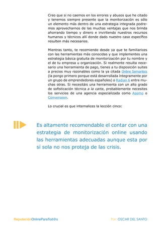 Creo que si no caemos en los errores y abusos que he citado
                   y tenemos siempre presente que la monitorización es sólo
                   un elemento más dentro de una estrategia integrada podre-
                   mos aprovecharnos de las muchas ventajas que nos brinda
                   ahorrando tiempo y dinero e invirtiendo nuestros recursos
                   humanos y técnicos allí donde dado nuestro caso específico
                   resulten más necesarios.

                   Mientras tanto, te recomiendo desde ya que te familiarices
                   con las herramientas más conocidas y que implementes una
                   estrategia básica gratuita de monitorización por tu nombre y
                   el de tu empresa u organización. Si realmente resulta nece-
                   sario una herramienta de pago, tienes a tu disposición suites
                   a precios muy razonables como la ya citada Online Semantics
                   (la pongo primero porque está desarrollada íntegramente por
                   un grupo de emprendedores españoles) o Radian 6 entre mu-
                   chas otras. Si necesitáis una herramienta con un alto grado
                   de sofisticación técnica a la carta, probablemente necesites
                   los servicios de una agencia especializada como Asomo o
                   Converseon.

                   Lo crucial es que internalices la lección cinco:




            Es altamente recomendable el contar con una
            estrategia de monitorización online usando
            las herramientas adecuadas aunque esta por
            sí sola no nos proteja de las crisis.




ReputaciónOnlineParaTod@s                                  Por: OSCAR DEL SANTO
 