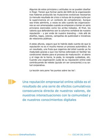 Algunos de estos principios y actitudes no se pueden diseñar
                   ni fingir. Tienen que formar parte del ADN de la organización
                   tras haberse producido las mutaciones evolutivas necesarias
                   (a menudo resultado de crisis o incluso de la propia lucha por
                   la supervivencia en un contexto de competencia). Aunque
                   sea triste admitirlo, a veces es sólo cuando las organizacio-
                   nes se ven amenazadas cuando se empiezan a tomar en serio
                   principios esenciales como los arriba tratados. Al final, los
                   valores que defendemos son la columna vertebral de nuestra
                   reputación - y por ende de nuestro branding - más allá de
                   diseños, logos, colores, campañas de publicidad e iniciativas
                   de relaciones públicas.

                   A estas alturas, seguro que te habrás dado cuenta de que la
                   reputación no es ni mucho menos un proceso automático. Es
                   un resultado, una fruta que cogemos del árbol cuando ya ha
                   madurado gracias a que nos hemos esforzado en facilitar las
                   condiciones ideales para el proceso de maduración: el abono
                   y el riego de la tierra, la poda, la recogida cuidadosa, etc.
                   Cuando una organización cuida de su reputación online está
                   contribuyendo de rebote (quizás sin ser consciente) a su sa-
                   lud corporativa.

                   La lección seis pone ‘los puntos sobre las íes’:




            Una reputación empresarial online sólida es el
            resultado de una serie de efectos cumulativos
            consecuencia directa de nuestros valores, de
            nuestras interactuaciones con la comunidad y
            de nuestros conocimientos digitales




ReputaciónOnlineParaTod@s                                  Por: OSCAR DEL SANTO
 