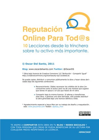 Reputación
           Online Para Tod@s
           10 Lecciones desde la trinchera
           sobre tu activo más importante.

           © Oscar Del Santo, 2011

           Blog: www.oscardelsanto.com Twitter: @OscarDS

           * Obra bajo licencia de Creative Commons 3.0 “Atribución - Compartir Igual”
           http://creativecommons.org/licenses/by-sa/3.0/deed.es

           Se puede copiar, distribuir y comunicar públicamente la obra y hacer obras deri-
           vadas bajo las siguientes condiciones:


                           Reconocimiento: Debes reconocer los créditos de la obra (re-
                           conocerme como el autor) pero no de una manera que sugiera
                           que tienes mi apoyo o el uso que haces de mi obra.

                           Compartir bajo la misma licencia: Si alteras o transformas
                           esta obra, o generas una obra derivada, sólo puedes distribuir
                           la obra generada bajo una licencia idéntica a ésta.


           * Agradecimiento especial a Jesus Mier por su trabajo de diseño y maquetación.
            web: www.jesusmier.com Twitter: @jesus_mier




  TE ANIMO A COMPARTIR ESTA OBRA EN TU BLOG Y REDES SOCIALES Y
  CON TODA PERSONA QUE CREAS SE PUEDA BENEFICIAR DE SU LECTURA POR
  CUALQUIER MEDIO RESPETANDO LA LICENCIA.
                                                          ¡GRACIAS!
ReputaciónOnlineParaTod@s                       Por: OSCAR DEL SANTO
 