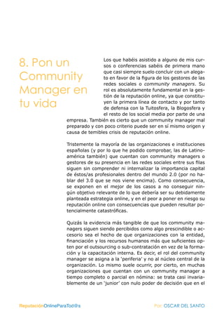 8. Pon un                         Los que habéis asistido a alguno de mis cur-
                                  sos o conferencias sabéis de primera mano
                                  que casi siempre suelo concluir con un alega-
Community                         to en favor de la figura de los gestores de las
                                  redes sociales o community managers. Su
Manager en                        rol es absolutamente fundamental en la ges-
                                  tión de la reputación online, ya que constitu-

tu vida                           yen la primera línea de contacto y por tanto
                                  de defensa con la Tuitosfera, la Blogosfera y
                                  el resto de los social media por parte de una
                   empresa. También es cierto que un community manager mal
                   preparado y con poco criterio puede ser en sí mismo origen y
                   causa de temibles crisis de reputación online.

                   Tristemente la mayoría de las organizaciones e instituciones
                   españolas (y por lo que he podido comprobar, las de Latino-
                   américa también) que cuentan con community managers o
                   gestores de su presencia en las redes sociales entre sus filas
                   siguen sin comprender ni internalizar la importancia capital
                   de éstos/as profesionales dentro del mundo 2.0 (por no ha-
                   blar del 3.0 que se nos viene encima). Como consecuencia,
                   se exponen en el mejor de los casos a no conseguir nin-
                   gún objetivo relevante de lo que debería ser su debidamente
                   planteada estrategia online, y en el peor a poner en riesgo su
                   reputación online con consecuencias que pueden resultar po-
                   tencialmente catastróficas.

                   Quizás la evidencia más tangible de que los community ma-
                   nagers siguen siendo percibidos como algo prescindible o ac-
                   cesorio sea el hecho de que organizaciones con la entidad,
                   financiación y los recursos humanos más que suficientes op-
                   ten por el outsourcing o sub-contratación en vez de la forma-
                   ción y la capacitación interna. Es decir, el rol del community
                   manager se asigna a la ‘periferia’ y no al núcleo central de la
                   organización. Lo mismo suele ocurrir, por cierto, en muchas
                   organizaciones que cuentan con un community manager a
                   tiempo completo o parcial en nómina: se trata casi invaria-
                   blemente de un ‘junior’ con nulo poder de decisión que en el



ReputaciónOnlineParaTod@s                                 Por: OSCAR DEL SANTO
 