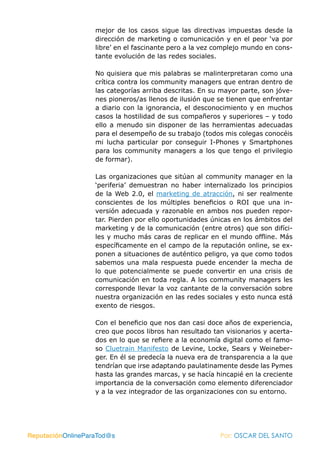 mejor de los casos sigue las directivas impuestas desde la
                   dirección de marketing o comunicación y en el peor ‘va por
                   libre’ en el fascinante pero a la vez complejo mundo en cons-
                   tante evolución de las redes sociales.

                   No quisiera que mis palabras se malinterpretaran como una
                   crítica contra los community managers que entran dentro de
                   las categorías arriba descritas. En su mayor parte, son jóve-
                   nes pioneros/as llenos de ilusión que se tienen que enfrentar
                   a diario con la ignorancia, el desconocimiento y en muchos
                   casos la hostilidad de sus compañeros y superiores – y todo
                   ello a menudo sin disponer de las herramientas adecuadas
                   para el desempeño de su trabajo (todos mis colegas conocéis
                   mi lucha particular por conseguir I-Phones y Smartphones
                   para los community managers a los que tengo el privilegio
                   de formar).

                   Las organizaciones que sitúan al community manager en la
                   ‘periferia’ demuestran no haber internalizado los principios
                   de la Web 2.0, el marketing de atracción, ni ser realmente
                   conscientes de los múltiples beneficios o ROI que una in-
                   versión adecuada y razonable en ambos nos pueden repor-
                   tar. Pierden por ello oportunidades únicas en los ámbitos del
                   marketing y de la comunicación (entre otros) que son difíci-
                   les y mucho más caras de replicar en el mundo offline. Más
                   específicamente en el campo de la reputación online, se ex-
                   ponen a situaciones de auténtico peligro, ya que como todos
                   sabemos una mala respuesta puede encender la mecha de
                   lo que potencialmente se puede convertir en una crisis de
                   comunicación en toda regla. A los community managers les
                   corresponde llevar la voz cantante de la conversación sobre
                   nuestra organización en las redes sociales y esto nunca está
                   exento de riesgos.

                   Con el beneficio que nos dan casi doce años de experiencia,
                   creo que pocos libros han resultado tan visionarios y acerta-
                   dos en lo que se refiere a la economía digital como el famo-
                   so Cluetrain Manifesto de Levine, Locke, Sears y Weineber-
                   ger. En él se predecía la nueva era de transparencia a la que
                   tendrían que irse adaptando paulatinamente desde las Pymes
                   hasta las grandes marcas, y se hacía hincapié en la creciente
                   importancia de la conversación como elemento diferenciador
                   y a la vez integrador de las organizaciones con su entorno.




ReputaciónOnlineParaTod@s                                Por: OSCAR DEL SANTO
 