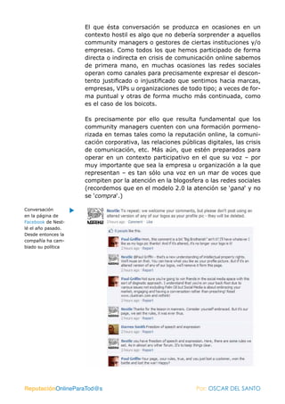 El que ésta conversación se produzca en ocasiones en un
                    contexto hostil es algo que no debería sorprender a aquellos
                    community managers o gestores de ciertas instituciones y/o
                    empresas. Como todos los que hemos participado de forma
                    directa o indirecta en crisis de comunicación online sabemos
                    de primera mano, en muchas ocasiones las redes sociales
                    operan como canales para precisamente expresar el descon-
                    tento justificado o injustificado que sentimos hacia marcas,
                    empresas, VIPs u organizaciones de todo tipo; a veces de for-
                    ma puntual y otras de forma mucho más continuada, como
                    es el caso de los boicots.

                    Es precisamente por ello que resulta fundamental que los
                    community managers cuenten con una formación pormeno-
                    rizada en temas tales como la reputación online, la comuni-
                    cación corporativa, las relaciones públicas digitales, las crisis
                    de comunicación, etc. Más aún, que estén preparados para
                    operar en un contexto participativo en el que su voz – por
                    muy importante que sea la empresa u organización a la que
                    representan – es tan sólo una voz en un mar de voces que
                    compiten por la atención en la blogosfera o las redes sociales
                    (recordemos que en el modelo 2.0 la atención se ‘gana‘ y no
                    se ‘compra‘.)

Conversación
en la página de
Facebook de Nest-
lé el año pasado.
Desde entonces la
compañía ha cam-
biado su política




ReputaciónOnlineParaTod@s                                    Por: OSCAR DEL SANTO
 