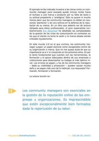 El ejemplo arriba indicado muestra a las claras como un com-
                   munity manager poco avezado puede incluso incitar hacia
                   el rechazo a una marca o producto por su falta de tacto y
                   su actitud prepotente y ‘analógica’. Esto no quiere ni mucho
                   menos decir que los community managers no deban en oca-
                   siones ‘plantarse’ y ser pro-activos en la defensa de la repu-
                   tación de su marca. En un libro que debería ser de lectura
                   obligada para éstos profesionales, el gran especialista nor-
                   teamericano Eric Dezenhall ha detallado las complejidades
                   de la gestión de las crisis de comunicación en contextos en
                   los que el cliente no tenía la razón y la marca estaba siendo
                   criticada injustamente.

                   En este mundo 2.0 en el que vivimos, los community ma-
                   nager juegan un papel esencial como escaparates online de
                   su organización o marca. Que no nos quepa duda de que su
                   importancia va a ir in crescendo en los próximos años. Es por
                   lo tanto fundamental que cuenten con las herramientas, la
                   formación y el apoyo adecuados dentro de sus empresas o
                   instituciones para desempeñar su trabajo al más óptimo ni-
                   vel. Los errores se pagan, y los de los community managers
                   – dada su visibilidad y proyección – pueden causar mucho
                   daño y se pagan más caro de lo habitual. ¿La respuesta? For-
                   mación, formación y formación.

                   La octava lección es:




            Los community managers son esenciales en
            la gestión de la reputación online de las em-
            presas y organizaciones. Es imprescindible
            que estén excepcionalmente bien formados
            dada la repercusión de su labor.




ReputaciónOnlineParaTod@s                                 Por: OSCAR DEL SANTO
 