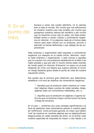 9. En el                    Aunque a veces nos cueste admitirlo, no le caemos
                            bien a todo el mundo. Por mucho que nos esforcemos
                            en mostrar nuestra cara más amable, por mucho que
punto de                    pongamos nuestros valores por bandera y por mucho
                            que no hayamos nunca roto un plato, con toda proba-
mira.                       bilidad vamos a recibir críticas y comentarios negati-
                            vos en internet. ¡Y no digamos nada de si hemos dado
                            motivo para esas críticas con un producto, servicio o
                            atención al cliente deficientes o por debajo de las ex-
                            pectativas!

                   Toda empresa u organización está expuesta a comentarios
                   negativos y/o ataques en el medio online. Atención: recal-
                   co toda empresa u organización, y esto incluye a aquellas
                   que no cuentan con una presencia establecida en la Web o las
                   redes sociales y que por ello ni mucho menos están exentas
                   de ‘recibir palos’ en internet. El binomio ‘no estoy=no se está
                   hablando de mí’es una falacia que supone además el correr
                   un riesgo bastante grave desde el punto de vista de nuestra
                   reputación online.

                   Esa quizás sea la primera gran distinción que deberíamos
                   establecer a la hora de clasificar los comentarios negativos:

                            1. Aquellos que se producen sobre nosotros en ‘nues-
                            tras’ páginas (léase cuentas de redes sociales, blogs,
                            páginas webs con comentarios habilitados, etc.) y

                            2. Aquellos que se producen en páginas o lugares so-
                            bre los que no tenemos ningún control (como los foros
                            o blogs de terceros).

                   En el caso 1. contamos con unas ventajas significativas a la
                   hora de gestionar esos comentarios gracias a nuestro papel
                   de ‘anfitriones’. Como principio general, es mejor que hablen
                   ‘mal’ de nosotros en nuestras páginas que en páginas/foros/
                   blogs/cuentas en redes sociales de otros: en el primer caso
                   nuestra capacidad de respuesta es mayor y más rápida y en



ReputaciónOnlineParaTod@s                                   Por: OSCAR DEL SANTO
 