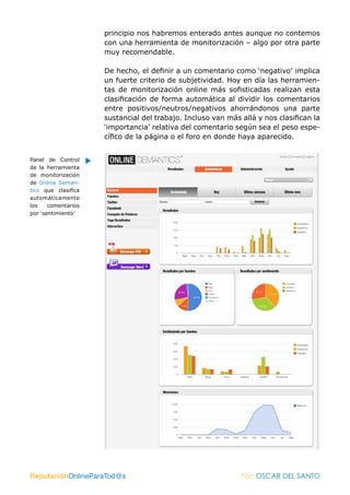 principio nos habremos enterado antes aunque no contemos
                     con una herramienta de monitorización – algo por otra parte
                     muy recomendable.

                     De hecho, el definir a un comentario como ‘negativo’ implica
                     un fuerte criterio de subjetividad. Hoy en día las herramien-
                     tas de monitorización online más sofisticadas realizan esta
                     clasificación de forma automática al dividir los comentarios
                     entre positivos/neutros/negativos ahorrándonos una parte
                     sustancial del trabajo. Incluso van más allá y nos clasifican la
                     ‘importancia’ relativa del comentario según sea el peso espe-
                     cífico de la página o el foro en donde haya aparecido.


Panel de Control
de la herramienta
de monitorización
de Online Seman-
tics que clasifica
automáticamente
los    comentarios
por ‘sentimiento’




ReputaciónOnlineParaTod@s                                    Por: OSCAR DEL SANTO
 