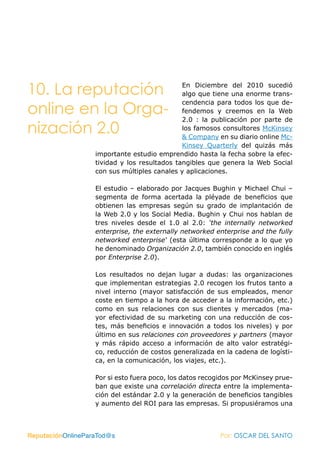 10. La reputación                             En Diciembre del 2010 sucedió
                                              algo que tiene una enorme trans-
                                              cendencia para todos los que de-
online en la Orga-                            fendemos y creemos en la Web
                                              2.0 : la publicación por parte de
nización 2.0                                  los famosos consultores McKinsey
                                              & Company en su diario online Mc-
                                              Kinsey Quarterly del quizás más
                   importante estudio emprendido hasta la fecha sobre la efec-
                   tividad y los resultados tangibles que genera la Web Social
                   con sus múltiples canales y aplicaciones.

                   El estudio – elaborado por Jacques Bughin y Michael Chui –
                   segmenta de forma acertada la pléyade de beneficios que
                   obtienen las empresas según su grado de implantación de
                   la Web 2.0 y los Social Media. Bughin y Chui nos hablan de
                   tres niveles desde el 1.0 al 2.0: ‘the internally networked
                   enterprise, the externally networked enterprise and the fully
                   networked enterprise‘ (esta última corresponde a lo que yo
                   he denominado Organización 2.0, también conocido en inglés
                   por Enterprise 2.0).

                   Los resultados no dejan lugar a dudas: las organizaciones
                   que implementan estrategias 2.0 recogen los frutos tanto a
                   nivel interno (mayor satisfacción de sus empleados, menor
                   coste en tiempo a la hora de acceder a la información, etc.)
                   como en sus relaciones con sus clientes y mercados (ma-
                   yor efectividad de su marketing con una reducción de cos-
                   tes, más beneficios e innovación a todos los niveles) y por
                   último en sus relaciones con proveedores y partners (mayor
                   y más rápido acceso a información de alto valor estratégi-
                   co, reducción de costos generalizada en la cadena de logísti-
                   ca, en la comunicación, los viajes, etc.).

                   Por si esto fuera poco, los datos recogidos por McKinsey prue-
                   ban que existe una correlación directa entre la implementa-
                   ción del estándar 2.0 y la generación de beneficios tangibles
                   y aumento del ROI para las empresas. Si propusiéramos una



ReputaciónOnlineParaTod@s                                 Por: OSCAR DEL SANTO
 
