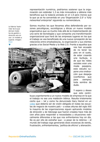 representación numérica, podríamos sostener que la orga-
                     nización con estándar 1.3 es más innovadora y obtiene más
                     beneficios que la todavía anclada en el 1.0 pero menos que
                     la que ya se ha convertido en una ‘Organización 2.0′ o ‘fully
                     networked enterprise‘ siguiendo su nomenclatura.


La fabrica ‘taylo-   Somos muchos los que llevamos años defendiendo por ra-
rista’ de la que     zones psicológicas, sociológicas y éticas un nuevo modelo
derivan mode-        organizativo que va mucho más allá de la implementación de
los de gestión y
                     una serie de tecnologías y que comporta una transformación
dirección aún en
uso: un modelo a
                     organizacional que hará de las empresas lugares en los que
superar. Imagen:     el trabajo se vea beneficiado de una nueva concepción de las
Flickr               relaciones entre empleados/as, la organización y sus clientes
                     gracias a los Social Media y la Web 2.0. Frente a aquellos que
                                                                 nos han acusado
                                                                 de no tener los
                                                                 pies en el suelo,
                                                                 de estar creando
                                                                 una burbuja, o
                                                                 de que las redes
                                                                 sociales eran una
                                                                 moda pasajera,
                                                                 este estudio su-
                                                                 pone una vindica-
                                                                 ción que despeja
                                                                 (confiemos que
                                                                 para     siempre)
                                                                 toda sombra de
                                                                 duda.

                                                                   Y espero y deseo
                                                                   que esto contri-
                     buya urgentemente a un nuevo modelo de empresa en la que
                     el trabajo no sea una maldición bíblica. Resulta tristemente
                     cierto que – tal y como ha denunciado Gary Hamel en un
                     video que debería ser de visión obligada en todas las escue-
                     las de negocio de nuestro país – a estas alturas del siglo XXI
                     la mayoría de las organizaciones siguen aplicando modelos
                     de dirección y de liderazgo que fueron creados hace más de
                     cien años para responder a necesidades y situaciones radi-
                     calmente diferentes a las que nos enfrentamos hoy en día.
                     No es por ello de extrañar que - a pesar de la retórica – el
                     mundo del trabajo siga generando dosis excesivas de estrés,
                     frustración, enfrentamientos, ‘política de oficina’ y alienación.




ReputaciónOnlineParaTod@s                                     Por: OSCAR DEL SANTO
 