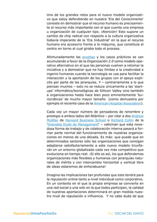 Uno de los grandes retos para el nuevo modelo organizati-
                   vo que estoy defendiendo en nuestra ‘Era del Conocimiento‘
                   consiste en demostrar que el recurso humano es precisamen-
                   te el recurso más importante con el que cuenta una empresa
                   u organización de cualquier tipo. ¡Atención! Esto supone un
                   cambio de chip radical con respecto a la cultura organizativa
                   todavía imperante de la ‘Era Industrial‘ en la que el recurso
                   humano era accesorio frente a la máquina, que constituía el
                   centro en torno al cual giraba todo el proceso.

                   Afortunadamente las pruebas y los casos prácticos se van
                   acumulando a favor de la Organización 2.0 como modelo ope-
                   rativo alternativo en el que las personas vuelven a retomar la
                   iniciativa y a demostrar que no hay límites a la creatividad e
                   ingenio humanos cuando la tecnología se usa para facilitar la
                   interacción y la aportación de los grupos con el apoyo expli-
                   cito por parte de las jerarquías. Y – contrariamente a lo que
                   piensan muchos – esto no se reduce únicamente a las ‘start-
                   ups’ informático/tecnológicas de Sillicon Valley sino también
                   a organizaciones hasta hace bien poco eminentemente ‘bu-
                   rocráticas’ de mucho mayor tamaño (como demuestra por
                   ejemplo el reciente caso de la American Hospital Association).

                   Cada vez un mayor número de pensadores de renombre y
                   prestigio a ambos lados del Atlántico – por citar a dos Andrew
                   McAfee de Harvard Business School o Richard Collin de la
                   ‘Grenoble Ecole de Management‘ – vaticinan que esta nove-
                   dosa forma de trabajo y de colaboración interna pasará a for-
                   mar parte normal del funcionamiento de nuestras organiza-
                   ciones en menos de una década. Es más: que puede que en
                   determinados sectores sólo las organizaciones que consigan
                   adaptarse satisfactoriamente a este nuevo modelo triunfa-
                   rán en un entorno globalizado cada vez más competitivo que
                   evoluciona en tiempo real. ¡Si ello es así, los que defendemos
                   organizaciones más flexibles y humanas con jerarquías natu-
                   rales de mérito y con intercambio horizontal y vertical libre
                   de ideas estaremos de enhorabuena!

                   Imagina las implicaciones tan profundas que esto tendrá para
                   la reputación online tanto a nivel individual como corporativo.
                   En un contexto en el que la propia empresa se convierte en
                   una red social o una wiki en la que todos participan, la calidad
                   de nuestras aportaciones determinará en gran medida nues-
                   tro nivel de reputación e influencia. Y no cabe duda de que




ReputaciónOnlineParaTod@s                                  Por: OSCAR DEL SANTO
 