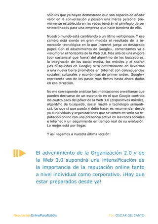 sólo los que ya hayan demostrado que son capaces de añadir
                   valor en la conversación y posean una marca personal pre-
                   viamente establecida en las redes tendrán el privilegio de ser
                   seleccionados para una empresa que hace bandera de ello.

                   Nuestro mundo está cambiando a un ritmo vertiginoso. Y ese
                   cambio está siendo en gran medida el resultado de la in-
                   novación tecnológica en la que Internet juega un destacado
                   papel. Con el advenimiento de Google+, comenzamos ya a
                   vislumbrar el horizonte de la Web 3.0. Más allá de una mejora
                   (por sustancial que fuera) del algoritmo de los buscadores,
                   la integración de los social media, los móviles y el search
                   (las búsquedas en Google) será determinante en llevarnos
                   a una nueva tierra prometida en Internet con consecuencias
                   sociales, culturales y económicas de primer orden. Google+
                   representa uno de los pasos más firmes hasta ahora dados
                   en esa dirección.

                   No me corresponde analizar las implicaciones orwellianas que
                   pueden derivarse de un escenario en el que Google controla
                   los cuatro ases del póker de la Web 3.0 (dispositivos móviles,
                   algoritmo de búsqueda, social media y tecnología semánti-
                   ca). Lo que sí que puedo y debo hacer es recomendar desde
                   ya a individuos y organizaciones que se tomen en serio su re-
                   putación online con una presencia activa en las redes sociales
                   e internet y un seguimiento en tiempo real de su evolución.
                   Lo mejor está por llegar.

                   Y así llegamos a nuestra última lección:




            El advenimiento de la Organización 2.0 y de
            la Web 3.0 supondrá una intensificación de
            la importancia de la reputación online tanto
            a nivel individual como corporativo. ¡Hay que
            estar preparados desde ya!




ReputaciónOnlineParaTod@s                                 Por: OSCAR DEL SANTO
 