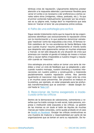 ténticas crisis de reputación. Lógicamente debemos prestar
                   atención a la respuesta obtenida y permanecer flexibles para
                   variar el rumbo si es necesario o dar preferencia a ciertos ca-
                   nales sobre otros (imágenes, vídeos, podcasts, etc.). Ya que
                   el primer contenido habitualmente ‘generado’ por las empre-
                   sas es su página web, huelga decir la importancia que esta
                   tiene en ‘marcar el tono’ de una presencia online exitosa.

                   4: Falta de una estrategia pro-activa

                   Sigue siendo tristemente cierto que la mayoría de las organi-
                   zaciones identifican casi exclusivamente la reputación online
                   con la monitorización y lo que podíamos denominar estrate-
                   gias ‘reactivas’ como las respuestas a las crisis. El famoso re-
                   frán castellano de ‘no nos acordamos de Santa Bárbara más
                   que cuando truena’ resume perfectamente el interés tardío
                   que despierta este apasionante campo en muchas empresas
                   y marcas: es tan sólo después de una situación de crisis que
                   amenaza con mandar al garete el trabajo de meses e incluso
                   años y causar daños irreparables a nuestra imagen y reputa-
                   ción cuando se ‘reacciona’.

                   Una estrategia pro-activa radica en tomar una serie de me-
                   didas y crear un ciclo de feedback que va adaptando y ade-
                   cuando nuestro mensaje, nuestro branding y nuestras inte-
                   racciones con nuestro público y construyendo y mejorando
                   paulatinamente nuestra reputación online. Nos permite
                   igualmente el reaccionar más rápido y mejor ante las crisis
                   y en muchos casos prevenirlas. Ser proactivo se traduce en
                   la práctica, por ejemplo, en estar preparado para las profun-
                   das transformaciones que se avecinan – desde Google So-
                   cial hasta la ‘Web 3.0’.

                   5: Reaccionar de forma exagerada o inade-
                   cuada ante las críticas

                   Dentro de la democracia de valoraciones, comentarios y re-
                   señas que ha traído consigo la web social, toda persona, em-
                   presa o institución está expuesta a las críticas. La gestión
                   de las mismas es sin duda el talón de Aquiles de muchas
                   marcas por todos conocidas, como queda probado en el caso
                   de Nestlé en Facebook. Encajar las críticas constructivas es
                   una muestra de madurez y responsabilidad por parte de las
                   organizaciones que se toman en serio su reputación. De he-




ReputaciónOnlineParaTod@s                                  Por: OSCAR DEL SANTO
 
