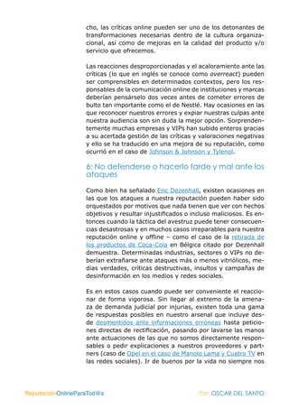 cho, las críticas online pueden ser uno de los detonantes de
                   transformaciones necesarias dentro de la cultura organiza-
                   cional, así como de mejoras en la calidad del producto y/o
                   servicio que ofrecemos.

                   Las reacciones desproporcionadas y el acaloramiento ante las
                   críticas (lo que en inglés se conoce como overreact) pueden
                   ser comprensibles en determinados contextos, pero los res-
                   ponsables de la comunicación online de instituciones y marcas
                   deberían pensárselo dos veces antes de cometer errores de
                   bulto tan importante como el de Nestlé. Hay ocasiones en las
                   que reconocer nuestros errores y expiar nuestras culpas ante
                   nuestra audiencia son sin duda la mejor opción. Sorprenden-
                   temente muchas empresas y VIPs han subido enteros gracias
                   a su acertada gestión de las críticas y valoraciones negativas
                   y ello se ha traducido en una mejora de su reputación, como
                   ocurrió en el caso de Johnson & Johnson y Tylenol.

                   6: No defenderse o hacerlo tarde y mal ante los
                   ataques

                   Como bien ha señalado Eric Dezenhall, existen ocasiones en
                   las que los ataques a nuestra reputación pueden haber sido
                   orquestados por motivos que nada tienen que ver con hechos
                   objetivos y resultar injustificados o incluso maliciosos. Es en-
                   tonces cuando la táctica del avestruz puede tener consecuen-
                   cias desastrosas y en muchos casos irreparables para nuestra
                   reputación online y offline – como el caso de la retirada de
                   los productos de Coca-Cola en Bélgica citado por Dezenhall
                   demuestra. Determinadas industrias, sectores o VIPs no de-
                   berían extrañarse ante ataques más o menos vitriólicos, me-
                   dias verdades, críticas destructivas, insultos y campañas de
                   desinformación en los medios y redes sociales.

                   Es en estos casos cuando puede ser conveniente el reaccio-
                   nar de forma vigorosa. Sin llegar al extremo de la amena-
                   za de demanda judicial por injurias, existen toda una gama
                   de respuestas posibles en nuestro arsenal que incluye des-
                   de desmentidos ante informaciones erróneas hasta peticio-
                   nes directas de rectificación, pasando por lavarse las manos
                   ante actuaciones de las que no somos directamente respon-
                   sables o pedir explicaciones a nuestros proveedores y part-
                   ners (caso de Opel en el caso de Manolo Lama y Cuatro TV en
                   las redes sociales). Ir de buenos por la vida no siempre nos




ReputaciónOnlineParaTod@s                                  Por: OSCAR DEL SANTO
 