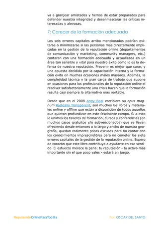 va a granjear amistades y hemos de estar preparados para
                   defender nuestra integridad y desenmascarar las críticas in-
                   teresadas y alevosas.

                   7: Carecer de la formación adecuada

                   Los seis errores capitales arriba mencionados podrían evi-
                   tarse o minimizarse si las personas más directamente impli-
                   cadas en la gestión de la reputación online (departamentos
                   de comunicación y marketing, community managers, etc.)
                   contaran con una formación adecuada y actualizada en un
                   área tan sensible y vital para nuestro éxito como lo es la de-
                   fensa de nuestra reputación. Prevenir es mejor que curar, y
                   una apuesta decidida por la capacitación interna y la forma-
                   ción evita en muchas ocasiones males mayores. Además, la
                   complejidad técnica y la gran carga de trabajo que supone
                   en ocasiones para los profesionales de la reputación online el
                   resolver satisfactoriamente una crisis hacen que la formación
                   resulte casi siempre la alternativa más rentable.

                   Desde que en el 2008 Andy Beal escribiera su opus mag-
                   num Radically Transparent, son muchos los libros y materia-
                   les online y offline que están a disposición de todos aquellos
                   que quieran profundizar en este fascinante campo. Si a esto
                   le unimos los talleres de formación, cursos y conferencias (en
                   muchos casos gratuitos y/o subvencionados) que se llevan
                   ofreciendo desde entonces a lo largo y ancho de nuestra geo-
                   grafía, quedan realmente pocas excusas para no contar con
                   los conocimientos imprescindibles para no cometer los siete
                   errores capitales de la gestión de la reputación online. Espero
                   de corazón que este libro contribuya a ayudarte en ese senti-
                   do. El esfuerzo merece la pena: tu reputación - tu activo más
                   importante sin el que poco vales - estará en juego.




ReputaciónOnlineParaTod@s                                 Por: OSCAR DEL SANTO
 