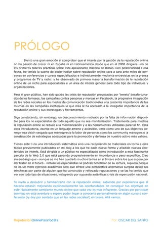 PRÓLOGO
        Siento una gran emoción al comprobar que el interés por la gestión de la reputación online
no ha parado de crecer ni en España ni en Latinoamérica desde que en el 2008 dirigiera uno de
los primeros talleres prácticos sobre esta apasionante materia en Bilbao. Con posterioridad a esa
fecha, he tenido la suerte de poder hablar sobre reputación online cara a cara ante miles de per-
sonas en conferencias y cursos especializados e indirectamente mediante entrevistas en la prensa
y programas de TV y radio: y he observado de primera mano la transformación de la reputación
online de un nicho para especialistas a un área de interés general para todo tipo de individuos y
organizaciones.

Para el gran público, han sido quizás las crisis de reputación provocadas por ‘tweets’ desafortuna-
dos de los famosos, las campañas contra personas y marcas en Facebook, la progresiva integración
de las redes sociales en los medios de comunicación tradicionales o la creciente importancia de las
mismas en las campañas electorales lo que más le ha acercado a la innegable importancia de la
reputación online y sus estrategias y herramientas.

Sigo constatando, sin embargo, un desconocimiento motivado por la falta de información disponi-
ble para los no especialistas de todo aquello que no sea monitorización. Tristemente para muchos
la reputación online se reduce a la monitorización y a las herramientas utilizadas para tal fin. Esta
obra introductoria, escrita en un lenguaje ameno y accesible, tiene como uno de sus objetivos co-
rregir esa visión sesgada que menosprecia la labor de personas como los community managers o la
construcción de estrategias adecuadas para la promoción y defensa de nuestro activo más valioso.

Tienes ante ti no una introducción sistemática sino una recopilación de materiales en torno a este
tópico previamente publicados en mi blog a los que he dado nueva forma y añadido nuevos con-
tenidos de interés. Está dirigida a un público no especializado como introducción a esta fascinante
parcela de la Web 2.0 que está ganando progresivamente en importancia y peso específico. Creo
sin embargo que - aunque se me han quedado muchos temas en el tintero sobre los que espero po-
der tratar en el futuro - incluso los especialistas se podrán beneficiar de su lectura, siquiera porque
no es un mero ejercicio académico sino que ofrece una perspectiva alternativa surgida desde las
trincheras por parte de alguien que ha construido y reforzado reputaciones y se las ha tenido que
ver con todo tipo de situaciones, incluyendo por supuesto auténticas crisis de repercusión nacional.

Te invito a descubrir y familiarizarte con la reputación online, sabiendo por experiencia que al
hacerlo estarán mejorando exponencialmente las oportunidades de conseguir tus objetivos en
este rápidamente cambiante mundo online que cada vez es más influyente. Gracias por participar
conmigo en esta aventura y espero poder llegar a conocerte personalmente en algún curso o con-
ferencia (¡y doy por sentado que en las redes sociales!) en breve. Allá vamos.




ReputaciónOnlineParaTod@s                                                 Por: OSCAR DEL SANTO
 
