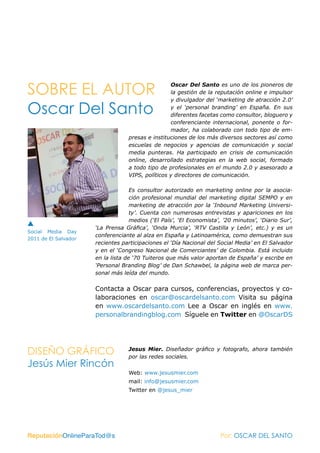 SOBRE EL AUTOR                                    Oscar Del Santo es uno de los pioneros de
                                                  la gestión de la reputación online e impulsor
                                                  y divulgador del ‘marketing de atracción 2.0’

Oscar Del Santo                                   y el ‘personal branding’ en España. En sus
                                                  diferentes facetas como consultor, bloguero y
                                                  conferenciante internacional, ponente o for-
                                                  mador, ha colaborado con todo tipo de em-
                                  presas e instituciones de los más diversos sectores así como
                                  escuelas de negocios y agencias de comunicación y social
                                  media punteras. Ha participado en crisis de comunicación
                                  online, desarrollado estrategias en la web social, formado
                                  a todo tipo de profesionales en el mundo 2.0 y asesorado a
                                  VIPS, políticos y directores de comunicación.

                                    Es consultor autorizado en marketing online por la asocia-
                                    ción profesional mundial del marketing digital SEMPO y en
                                    marketing de atracción por la ‘Inbound Marketing Universi-
                                    ty’. Cuenta con numerosas entrevistas y apariciones en los
                                    medios (‘El País’, ‘El Economista’, ’20 minutos’, ‘Diario Sur’,
                      ‘La Prensa Gráfica’, ‘Onda Murcia’, ‘RTV Castilla y León’, etc.) y es un
Social Media Day
                      conferenciante al alza en España y Latinoamérica, como demuestran sus
2011 de El Salvador
                      recientes participaciones el ‘Día Nacional del Social Media’ en El Salvador
                      y en el ‘Congreso Nacional de Comerciantes’ de Colombia. Está incluido
                      en la lista de ‘70 Tuiteros que más valor aportan de España’ y escribe en
                      ‘Personal Branding Blog’ de Dan Schawbel, la página web de marca per-
                      sonal más leída del mundo.


                      Contacta a Oscar para cursos, conferencias, proyectos y co-
                      laboraciones en oscar@oscardelsanto.com Visita su página
                      en www.oscardelsanto.com Lee a Oscar en inglés en www.
                      personalbrandingblog.com Síguele en Twitter en @OscarDS




DISEÑO GRÁFICO                    Jesus Mier. Diseñador gráfico y fotografo, ahora también
                                  por las redes sociales.
Jesús Mier Rincón
                                  Web: www.jesusmier.com
                                  mail: info@jesusmier.com
                                  Twitter en @jesus_mier




ReputaciónOnlineParaTod@s                                             Por: OSCAR DEL SANTO
 