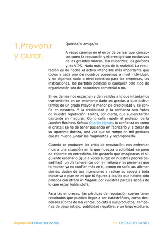 1.Prevenir                   Querida/o amiga/o:

                              A veces caemos en el error de pensar que concep-
y curar.                      tos como la reputación y el prestigio son exclusivos
                              de las grandes marcas, las celebrities, los políticos
                              y los VIPS. Nada más lejos de la realidad. La repu-
                   tación es de hecho el activo intangible más importante que
                   todos y cada uno de nosotros poseemos a nivel individual;
                   y no digamos nada a nivel colectivo para las empresas, las
                   instituciones, los partidos políticos o cualquier otro tipo de
                   organización sea de naturaleza comercial o no.

                   Si los demás nos escuchan y dan validez a lo que intentamos
                   transmitirles en un momento dado es gracias a que disfru-
                   tamos de un grado mayor o menor de credibilidad y se con-
                   fía en nosotros. Y la credibilidad y la confianza son frutos
                   de nuestra reputación. Frutos, por cierto, que suelen tardar
                   bastante en madurar. Como solía repetir el profesor de la
                   London Business School Charles Handy, la confianza es como
                   el cristal: se ha de tener paciencia en fabricarlo y, a pesar de
                   su aparente dureza, una vez que se rompe en mil pedazos
                   cuesta mucho juntar los fragmentos y recomponerlo.

                   Cuando se producen las crisis de reputación, nos enfrenta-
                   mos a una situación en la que nuestra credibilidad se pone
                   de repente en entredicho. Me gustaría que imaginaras el si-
                   guiente escenario (que a veces surge en nuestras peores pe-
                   sadillas): un día te levantas por la mañana y las personas que
                   te rodean ya no confían más en ti, ponen en solfa tus afirma-
                   ciones, dudan de tus intenciones y retiran su apoyo a toda
                   iniciativa o plan en el que tú figures (¡los/las que habéis sido
                   pillados con otra/o in fraganti por vuestras parejas sabéis de
                   lo que estoy hablando!).

                   Para las empresas, las pérdidas de reputación suelen tener
                   resultados que pueden llegar a ser catastróficos, como des-
                   censos súbitos de las ventas, boicots a sus productos, campa-
                   ñas de desprestigio, publicidad negativa, y un largo etcétera.



ReputaciónOnlineParaTod@s                                  Por: OSCAR DEL SANTO
 