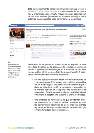 Esto es especialmente cierto en un mundo en el que gracias a
                    la Web 2.0 y las redes sociales la transparencia de las perso-
                    nas y organizaciones es mucho mayor, nuestras acciones son
                    mucho más visibles (al menos en el medio online) y todos
                    estamos más expuestos a los comentarios y las críticas.




Ejemplo de una      Como uno de los primeros profesionales en España de esta
reciente campaña    novedosa disciplina de la gestión de la reputación online, he
en Facebook con-
                    tenido la oportunidad de trabajar en y aprender de ‘escena-
tra un periodista
instigada espon-    rios pesadilla’ cómo los que describo a continuación (respe-
táneamente por      tando la confidencialidad de los implicados):
particulares
                        ● Un alto ejecutivo que sin haber roto nunca un plato se
                          veía expuesto en Internet por unas noticias aparecidas
                          en un medio digital relacionadas con su familia que –
                          dada su falta de previsión y estrategia – aparecían en
                          la primera posición en Google cuando alguien buscaba
                          su nombre. Esta situación frenaba su movilidad laboral
                          y le impedía aceptar una sustancial oferta de trabajo.

                        ● Una empresa de formación a la que al intentar inter-
                          nacionalizarse en China le dieron calabazas ya que
                          los comentarios negativos de unos antiguos clientes
                          figuraban en la segunda posición del buscador Google
                          (¡menuda tarjeta de presentación!).




ReputaciónOnlineParaTod@s                                  Por: OSCAR DEL SANTO
 