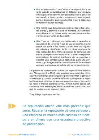 ● Una empresa de I+D que “carecía de reputación” y no
                         salía cuando la buscábamos en Internet por ninguna
                         de sus palabras clave ni por geolocalización a pesar de
                         su tamaño e importancia. (Imagínate lo que suponía
                         para el personal y para sus clientes el ver a todos sus
                         competidores por delante).

                       ● Una marca cuya desastrosa gestión de las redes socia-
                         les alentó y provocó el que se montara una campaña
                         espontánea en su contra en la que participaron miles
                         y miles de personas en Facebook.

                       ● ¡Ah! Y no os creáis que me dedico sólo a defender la
                         reputación de terceros y que de vez en cuando no me
                         gusta dar caña a los malos cuando veo una injusti-
                         cia patente y manifiesta. Junto con otras personas, he
                         sido instigador de al menos dos crisis de comunicación
                         online de repercusión nacional en la que conseguimos
                         desprestigiar la actitud insolidaria de un colectivo y
                         obtener una compensación económica para una per-
                         sona cuya imagen había sido utilizada de forma torti-
                         cera por un famoso periodista sin su consentimiento.

                   La gestión de la reputación online (en inglés Online Reputa-
                   tion Management u ORM) trata precisamente sobre las técni-
                   cas y herramientas que utilizamos para en primer lugar crear
                   y fortalecer y cuando proceda defender y/o reparar la repu-
                   tación de una persona, empresa u organización en Internet y
                   las redes y medios sociales o social media. Como podéis ver,
                   contamos con estrategias tanto proactivas como reactivas
                   que se implementan según el caso.

                   Y aquí llega la primera lección:




            En reputación online vale más prevenir que
            curar. Reparar la reputación de una persona o
            una empresa es mucho más costoso en tiem-
            po y en dinero que una estrategia proactiva
            de prevención.


ReputaciónOnlineParaTod@s                                Por: OSCAR DEL SANTO
 