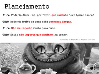 Alice: Poderia dizer-me, por favor, que caminho devo tomar agora?
Gato: Depende muito de onde está querendo chegar.
Alice: Não me importo muito para onde …
Gato: Então não importa que caminho irá tomar.
Gato Risonho, em “Alice no País das Maravilhas - Lewis Carroll
Planejamento
 
