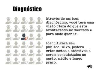 Diagnóstico
Através de um bom
diagnóstico, você terá uma
visão clara do que está
acontecendo no mercado e
para onde quer ir.
Identificará seu
público-alvo, poderá
criar metas e objetivos a
serem conquistados no
curto, médio e longo
prazo.
 