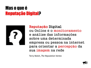 Mas o que é
Reputação Digital?
Reputação Digital
ou Online é o monitoramento
e análise das informações
sobre uma determinada
empresa ou pessoa na internet
para orientar a percepção da
sua imagem na rede
Terry Walsh, The Reputation Vortex
 