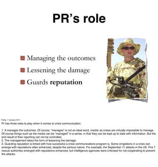 PRʼs role


                         Managing the outcomes
                         Lessening the damage
                         Guards reputation



Friday, 7 January 2011

Pr has three roles to play when it comes to crisis communication.

1. It manages the outcomes. Of course, “manages” is not an ideal word, insofar as crises are virtually impossible to manage.
Of course things such as the media can be “managed” in a sense, in that they can be kept up to date with information. But the
end result of their reporting can not be controlled.
2. The management takes the form of lessening the damage.
3. Guarding reputation is linked with how successful a crisis communications program is. Some orngistions in a crisis can
emerge with reputations often enhanced, despite the serious nature. For example, the September 11 attacks in the US. Fire 7
rescue authorites emerged with reputations enhanced, but intelligence agencies were criticised for not cooperating to prevent
the attacks.
 