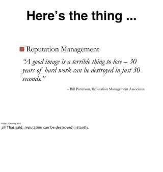 Hereʼs the thing ...

                          Reputation Management
                         “A good image is a terrible thing to lose – 30
                         years of hard work can be destroyed in just 30
                         seconds.”
                                          – Bill Patterson, Reputation Management Associates




Friday, 7 January 2011

all That said, reputation can be destroyed instantly.
 