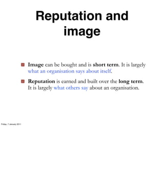 Reputation and
                               image

                         Image can be bought and is short term. It is largely
                         what an organisation says about itself.
                         Reputation is earned and built over the long term.
                         It is largely what others say about an organisation.




Friday, 7 January 2011
 