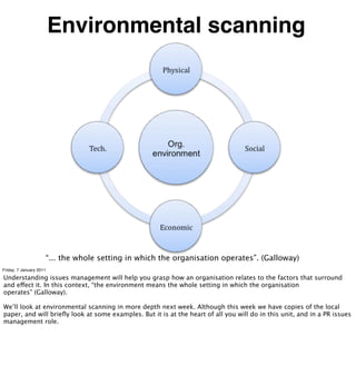 Environmental scanning




                     “... the whole setting in which the organisation operates”. (Galloway)
Friday, 7 January 2011

Understanding issues management will help you grasp how an organisation relates to the factors that surround
and effect it. In this context, “the environment means the whole setting in which the organisation
operates” (Galloway).

We’ll look at environmental scanning in more depth next week. Although this week we have copies of the local
paper, and will brieﬂy look at some examples. But it is at the heart of all you will do in this unit, and in a PR issues
management role.
 