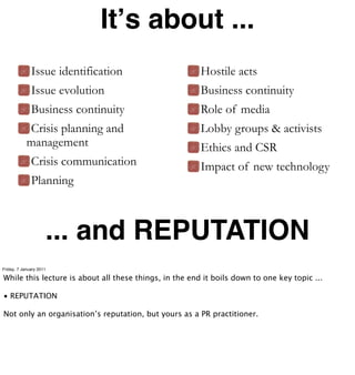 Itʼs about ...
              Issue identification                      Hostile acts
              Issue evolution                           Business continuity
              Business continuity                       Role of media
            Crisis planning and                         Lobby groups & activists
            management                                  Ethics and CSR
              Crisis communication                      Impact of new technology
              Planning



                     ... and REPUTATION
Friday, 7 January 2011

While this lecture is about all these things, in the end it boils down to one key topic ...

• REPUTATION

Not only an organisation’s reputation, but yours as a PR practitioner.
 