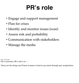 PRʼs role
            • Engage and support management
            • Plan for crises
            • Identify and monitor issues (scan)
            • Assess risk and probability
            • Communication with stakeholders
            • Manage the media



Friday, 7 January 2011

SO in summary, PR’s role is to ....

These are the things you’ll have to keep in mind as you work through your assignments.
 